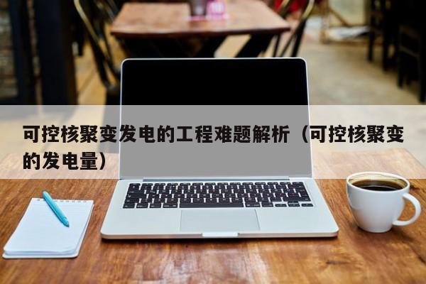 可控核聚变发电的工程难题解析(可控核聚变的发电量)