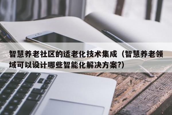 智慧养老社区的适老化技术集成(智慧养老领域可以设计哪些智能化解决方案?)