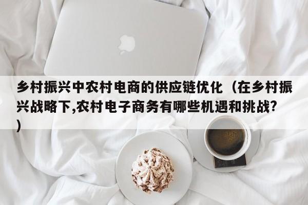 乡村振兴中农村电商的供应链优化(在乡村振兴战略下,农村电子商务有哪些机遇和挑战?)