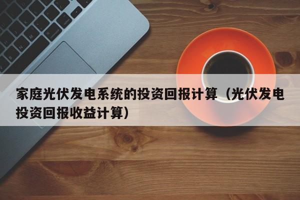 家庭光伏发电系统的投资回报计算(光伏发电投资回报收益计算)