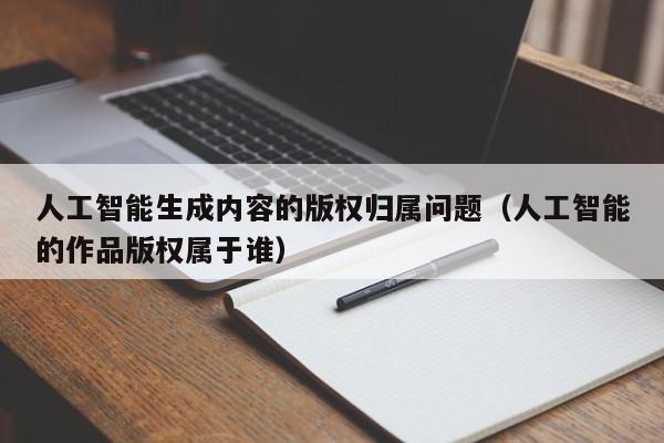人工智能生成内容的版权归属问题(人工智能的作品版权属于谁)