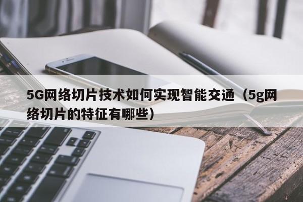 5G网络切片技术如何实现智能交通(5g网络切片的特征有哪些)
