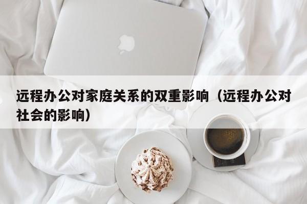 远程办公对家庭关系的双重影响(远程办公对社会的影响)