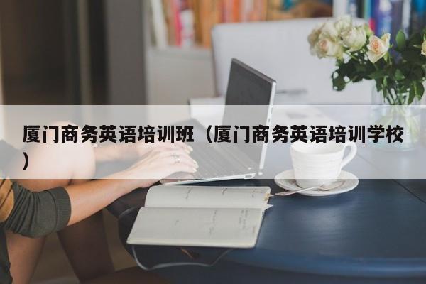 厦门商务英语培训班(厦门商务英语培训学校)