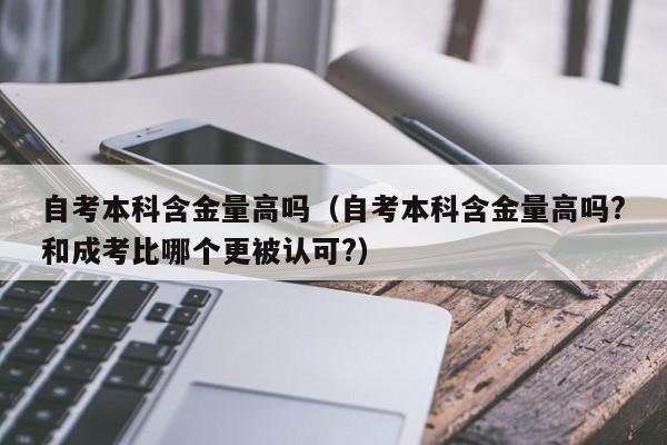 自考本科含金量高吗(自考本科含金量高吗?和成考比哪个更被认可?)