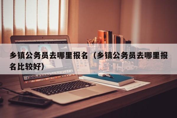 乡镇公务员去哪里报名(乡镇公务员去哪里报名比较好)