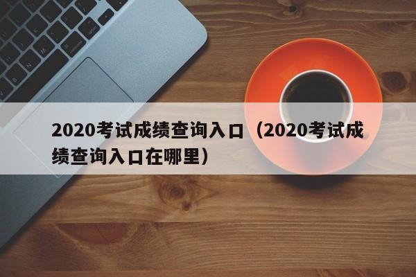 2020考试成绩查询入口(2020考试成绩查询入口在哪里)