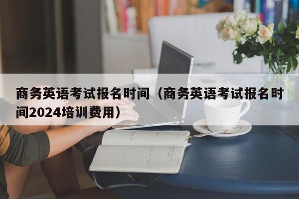 商务英语考试报名时间(商务英语考试报名时间2024培训费用)