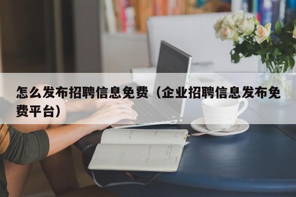 怎么发布招聘信息免费(企业招聘信息发布免费平台)